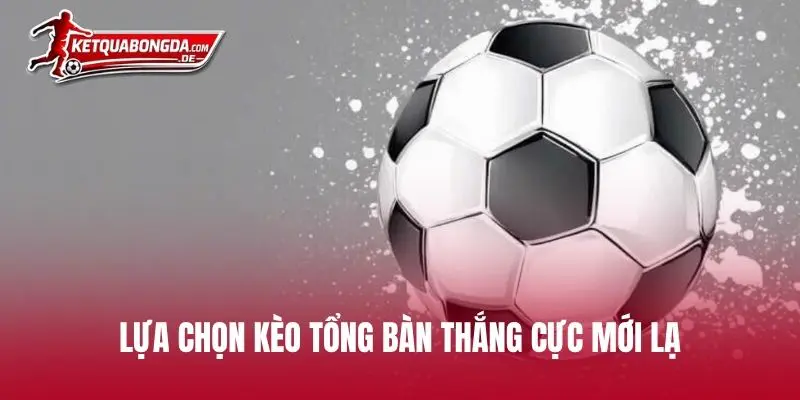 Lựa chọn kèo tổng bàn thắng cực mới lạ